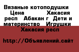 Вязаные котоподушки . › Цена ­ 1 000 - Хакасия респ., Абакан г. Дети и материнство » Игрушки   . Хакасия респ.